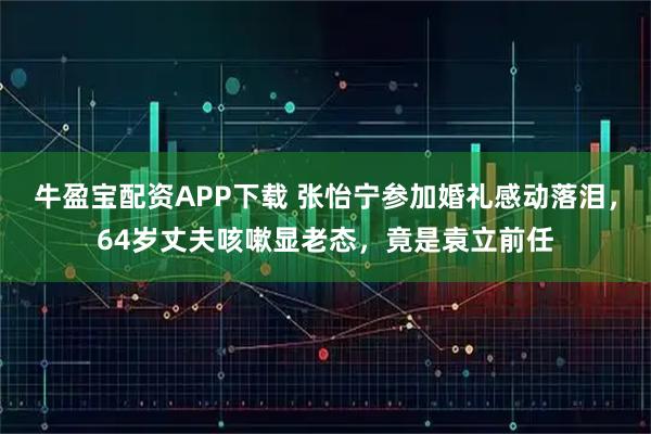 牛盈宝配资APP下载 张怡宁参加婚礼感动落泪，64岁丈夫咳嗽显老态，竟是袁立前任