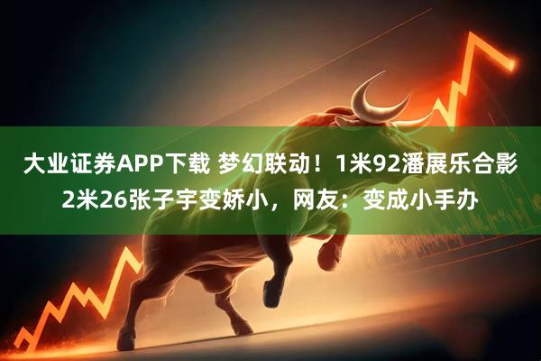 大业证券APP下载 梦幻联动！1米92潘展乐合影2米26张子宇变娇小，网友：变成小手办