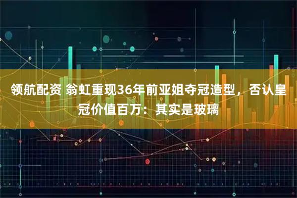 领航配资 翁虹重现36年前亚姐夺冠造型，否认皇冠价值百万：其实是玻璃