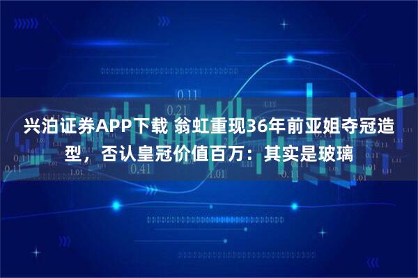 兴泊证券APP下载 翁虹重现36年前亚姐夺冠造型，否认皇冠价值百万：其实是玻璃
