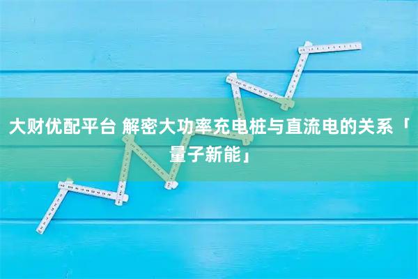 大财优配平台 解密大功率充电桩与直流电的关系「量子新能」