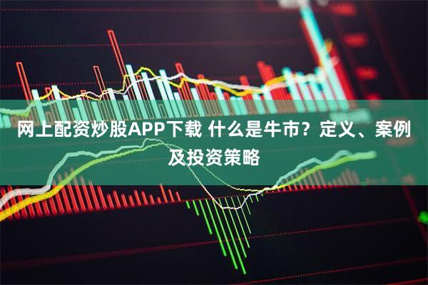网上配资炒股APP下载 什么是牛市？定义、案例及投资策略