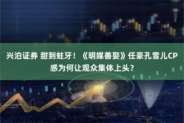 兴泊证券 甜到蛀牙！《明媒善娶》任豪孔雪儿CP感为何让观众集体上头？