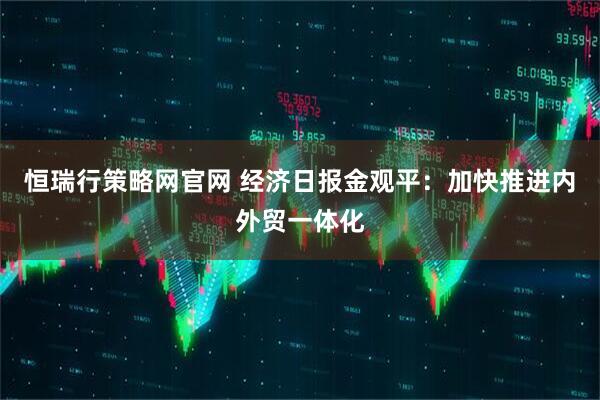 恒瑞行策略网官网 经济日报金观平：加快推进内外贸一体化