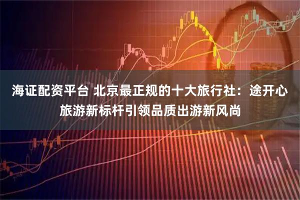 海证配资平台 北京最正规的十大旅行社：途开心旅游新标杆引领品质出游新风尚