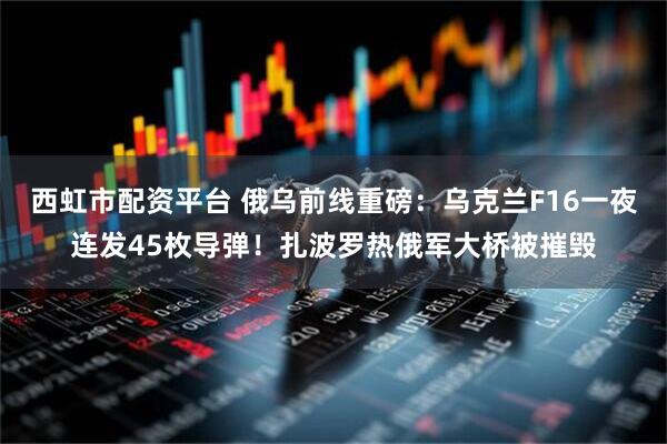 西虹市配资平台 俄乌前线重磅：乌克兰F16一夜连发45枚导弹！扎波罗热俄军大桥被摧毁