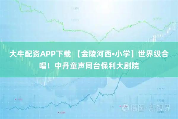 大牛配资APP下载 【金陵河西•小学】世界级合唱！中丹童声同台保利大剧院