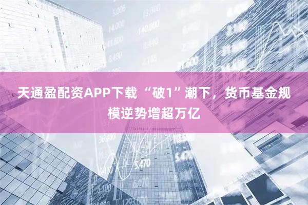 天通盈配资APP下载 “破1”潮下，货币基金规模逆势增超万亿