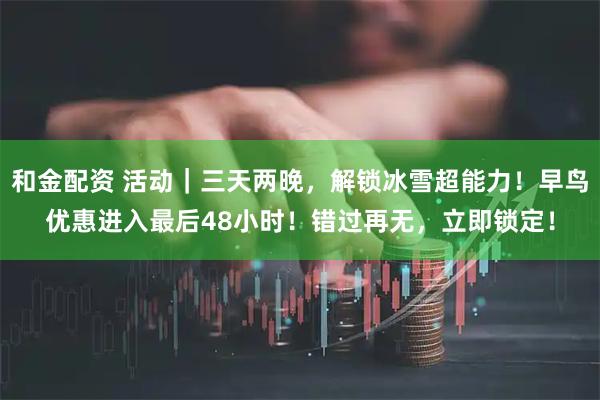 和金配资 活动｜三天两晚，解锁冰雪超能力！早鸟优惠进入最后48小时！错过再无，立即锁定！