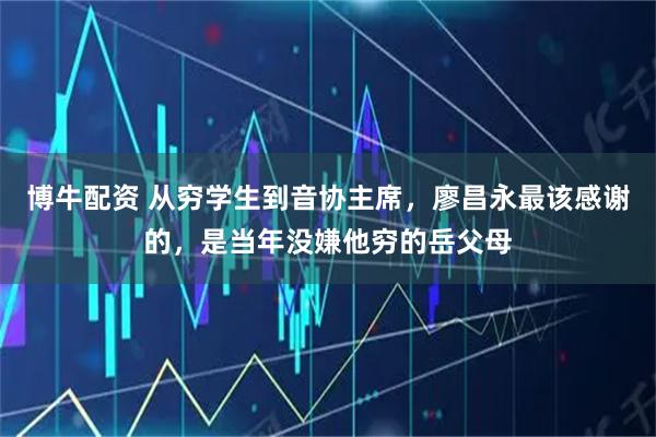 博牛配资 从穷学生到音协主席，廖昌永最该感谢的，是当年没嫌他穷的岳父母