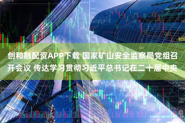 创和融配资APP下载 国家矿山安全监察局党组召开会议 传达学习贯彻习近平总书记在二十届中央