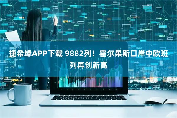 捷希缘APP下载 9882列！霍尔果斯口岸中欧班列再创新高