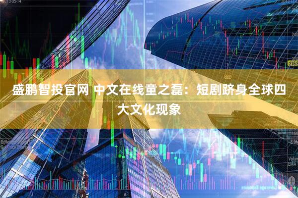 盛鹏智投官网 中文在线童之磊：短剧跻身全球四大文化现象