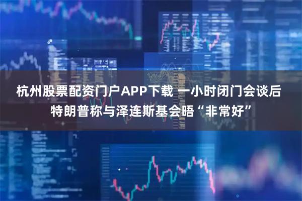 杭州股票配资门户APP下载 一小时闭门会谈后 特朗普称与泽连斯基会晤“非常好”