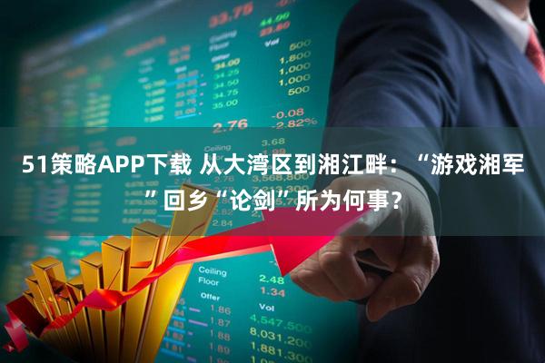 51策略APP下载 从大湾区到湘江畔：“游戏湘军”回乡“论剑”所为何事？