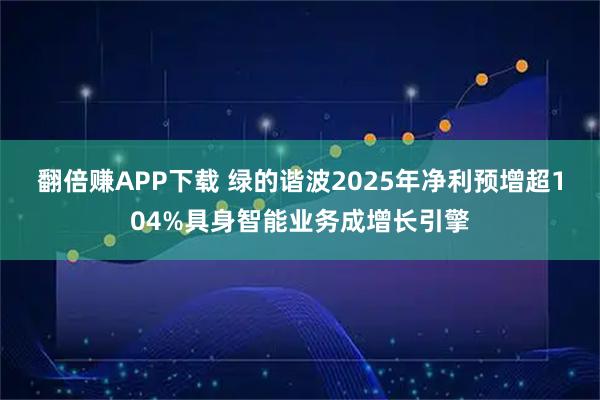 翻倍赚APP下载 绿的谐波2025年净利预增超104%具身智能业务成增长引擎