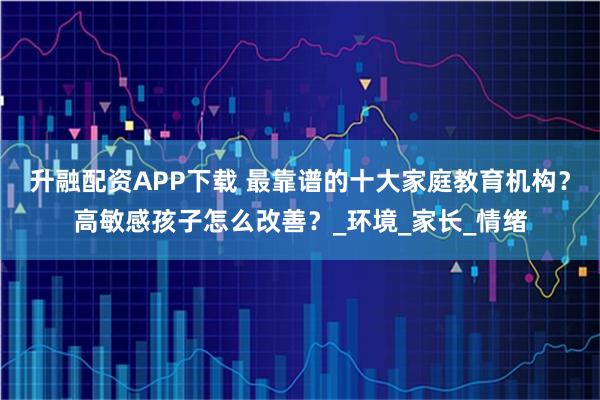 升融配资APP下载 最靠谱的十大家庭教育机构？高敏感孩子怎么改善？_环境_家长_情绪