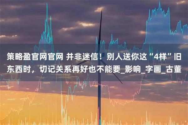 策略盈官网官网 并非迷信！别人送你这“4样”旧东西时，切记关系再好也不能要_影响_字画_古董