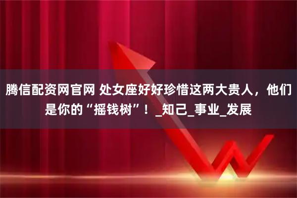 腾信配资网官网 处女座好好珍惜这两大贵人，他们是你的“摇钱树”！_知己_事业_发展