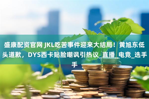 盛康配资官网 JKL吃苦事件迎来大结局！黄旭东低头道歉，DYS西卡贴脸嘲讽引热议_直播_电竞_选手
