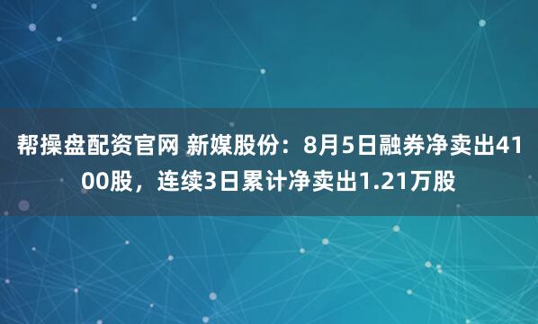 帮操盘配资官网 新媒股份：8月5日融券净卖出4100股，连续3日累计净卖出1.21万股