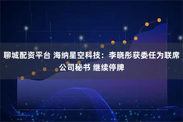 聊城配资平台 海纳星空科技：李晓彤获委任为联席公司秘书 继续停牌