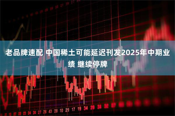 老品牌速配 中国稀土可能延迟刊发2025年中期业绩 继续停牌