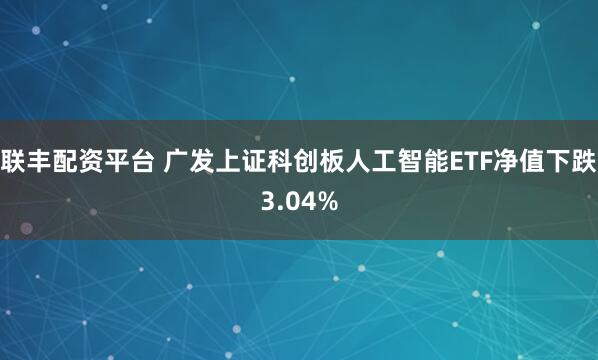 联丰配资平台 广发上证科创板人工智能ETF净值下跌3.04%