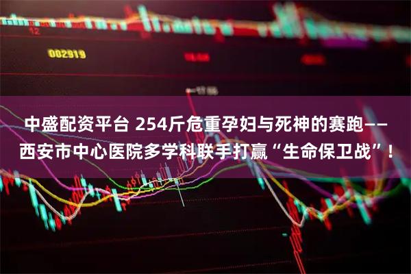 中盛配资平台 254斤危重孕妇与死神的赛跑——西安市中心医院多学科联手打赢“生命保卫战”！