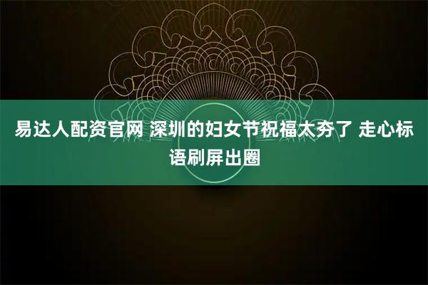 易达人配资官网 深圳的妇女节祝福太夯了 走心标语刷屏出圈