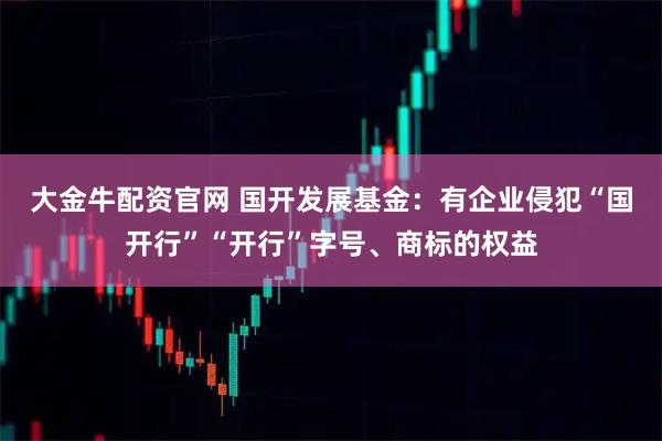 大金牛配资官网 国开发展基金:有企业侵犯“国开行”“开行”字号、商标的权益
